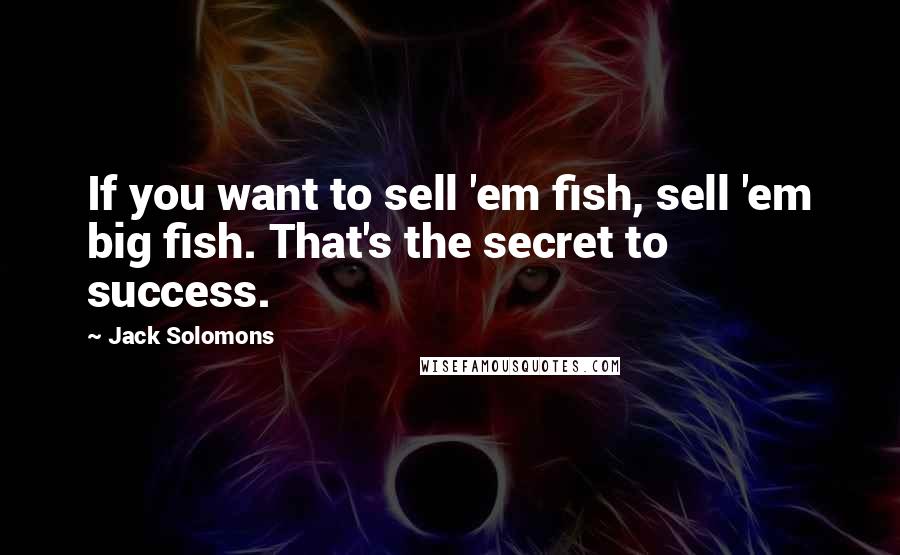 Jack Solomons Quotes: If you want to sell 'em fish, sell 'em big fish. That's the secret to success.