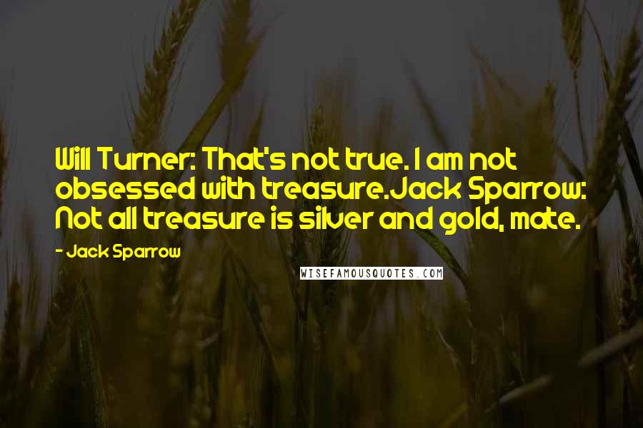 Jack Sparrow Quotes: Will Turner: That's not true. I am not obsessed with treasure.Jack Sparrow: Not all treasure is silver and gold, mate.