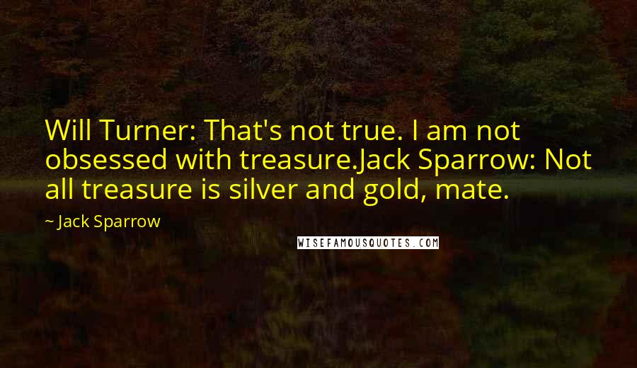 Jack Sparrow Quotes: Will Turner: That's not true. I am not obsessed with treasure.Jack Sparrow: Not all treasure is silver and gold, mate.