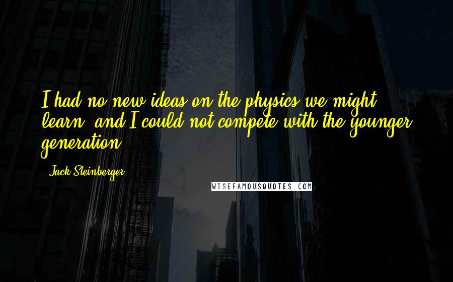 Jack Steinberger Quotes: I had no new ideas on the physics we might learn, and I could not compete with the younger generation.