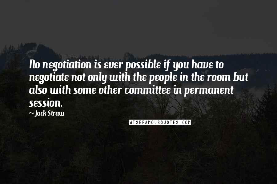 Jack Straw Quotes: No negotiation is ever possible if you have to negotiate not only with the people in the room but also with some other committee in permanent session.