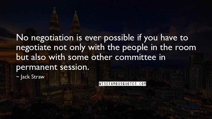 Jack Straw Quotes: No negotiation is ever possible if you have to negotiate not only with the people in the room but also with some other committee in permanent session.