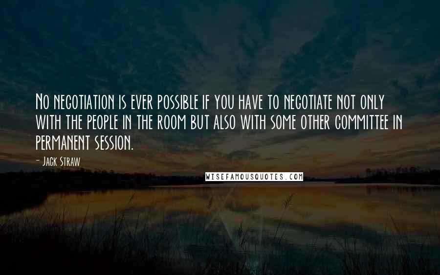 Jack Straw Quotes: No negotiation is ever possible if you have to negotiate not only with the people in the room but also with some other committee in permanent session.
