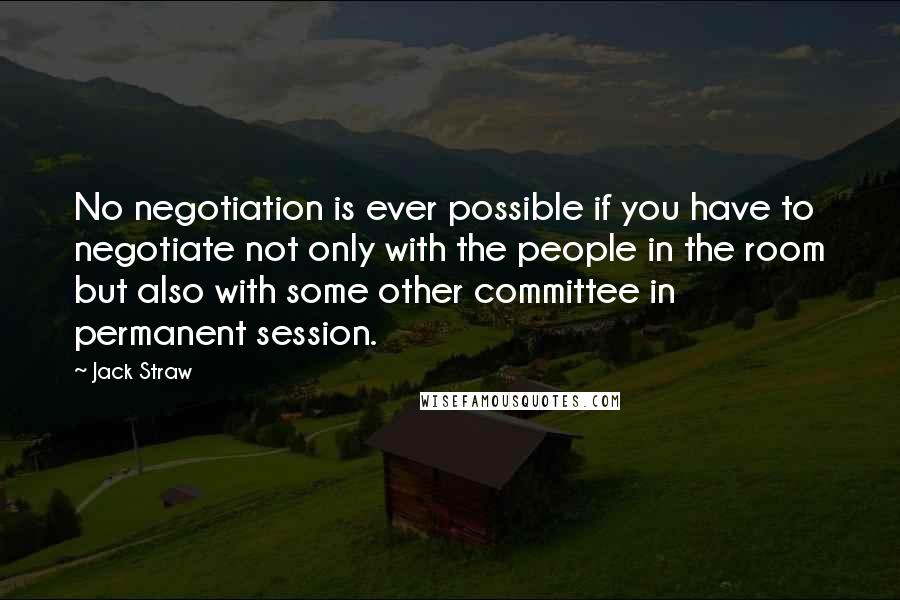 Jack Straw Quotes: No negotiation is ever possible if you have to negotiate not only with the people in the room but also with some other committee in permanent session.