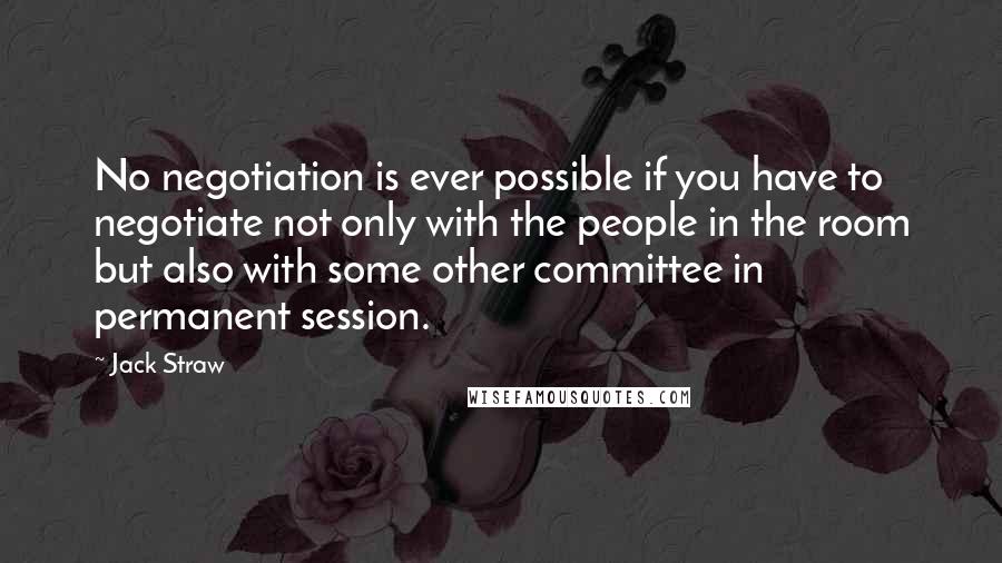 Jack Straw Quotes: No negotiation is ever possible if you have to negotiate not only with the people in the room but also with some other committee in permanent session.