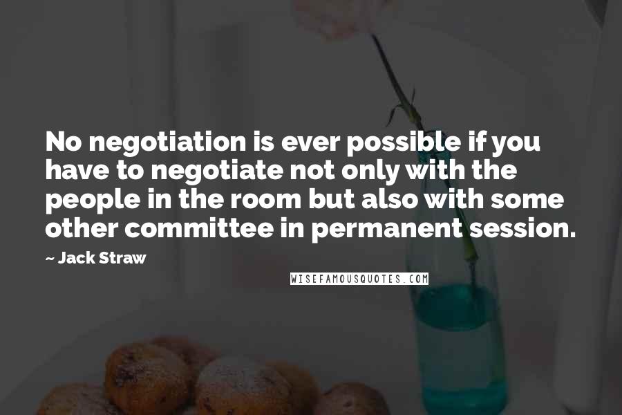 Jack Straw Quotes: No negotiation is ever possible if you have to negotiate not only with the people in the room but also with some other committee in permanent session.