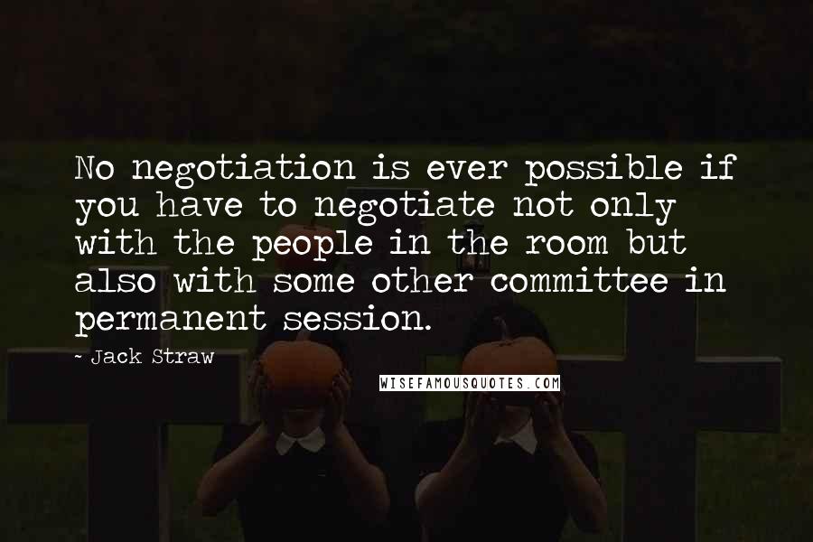 Jack Straw Quotes: No negotiation is ever possible if you have to negotiate not only with the people in the room but also with some other committee in permanent session.