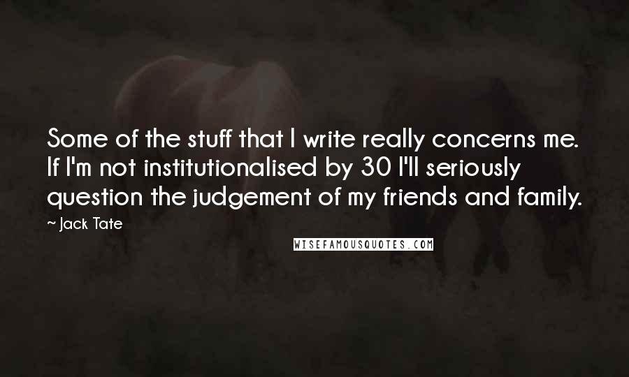 Jack Tate Quotes: Some of the stuff that I write really concerns me. If I'm not institutionalised by 30 I'll seriously question the judgement of my friends and family.