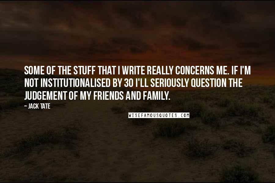 Jack Tate Quotes: Some of the stuff that I write really concerns me. If I'm not institutionalised by 30 I'll seriously question the judgement of my friends and family.