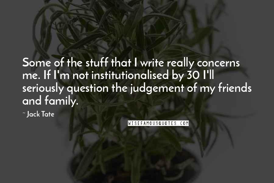 Jack Tate Quotes: Some of the stuff that I write really concerns me. If I'm not institutionalised by 30 I'll seriously question the judgement of my friends and family.