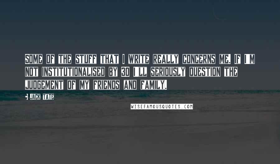 Jack Tate Quotes: Some of the stuff that I write really concerns me. If I'm not institutionalised by 30 I'll seriously question the judgement of my friends and family.