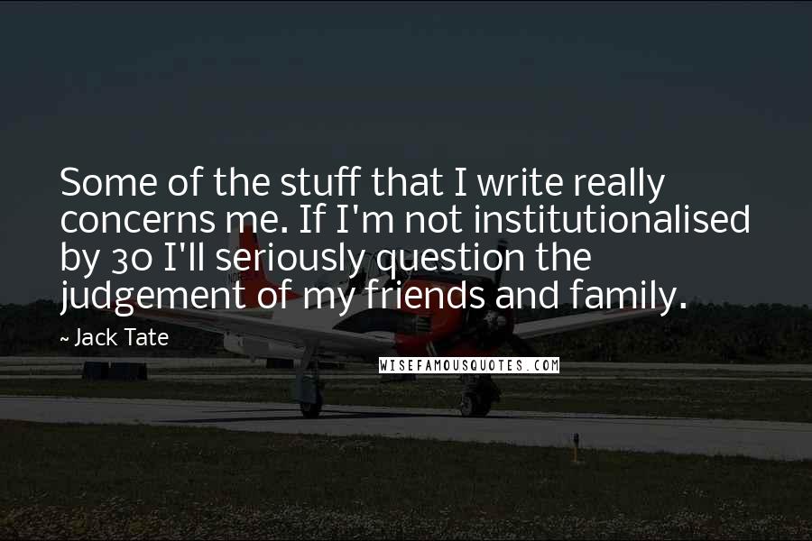 Jack Tate Quotes: Some of the stuff that I write really concerns me. If I'm not institutionalised by 30 I'll seriously question the judgement of my friends and family.