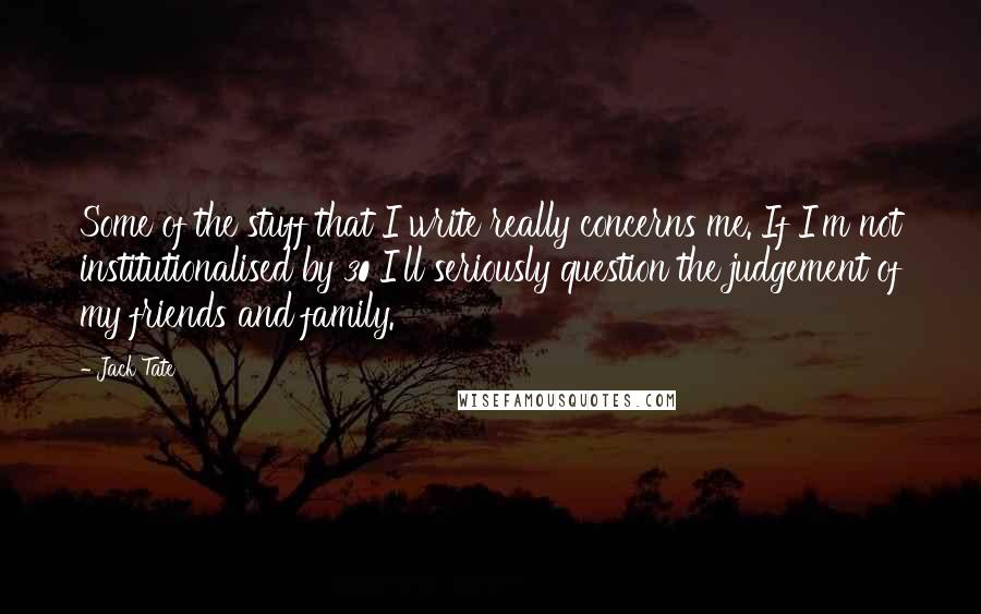 Jack Tate Quotes: Some of the stuff that I write really concerns me. If I'm not institutionalised by 30 I'll seriously question the judgement of my friends and family.