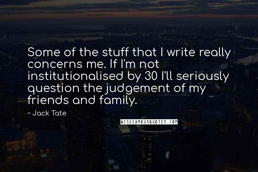 Jack Tate Quotes: Some of the stuff that I write really concerns me. If I'm not institutionalised by 30 I'll seriously question the judgement of my friends and family.