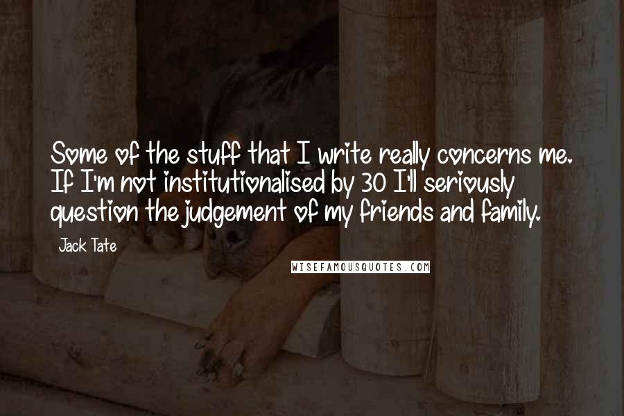 Jack Tate Quotes: Some of the stuff that I write really concerns me. If I'm not institutionalised by 30 I'll seriously question the judgement of my friends and family.