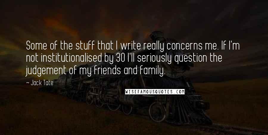 Jack Tate Quotes: Some of the stuff that I write really concerns me. If I'm not institutionalised by 30 I'll seriously question the judgement of my friends and family.