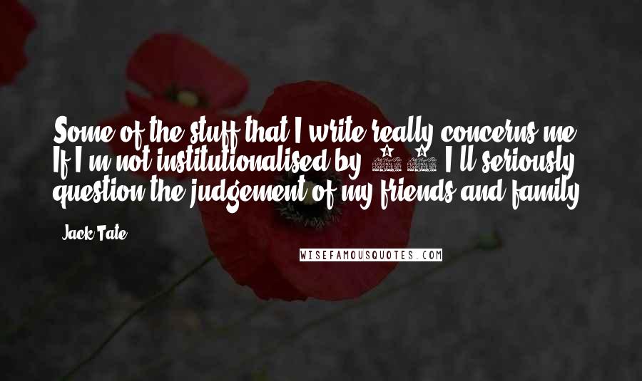 Jack Tate Quotes: Some of the stuff that I write really concerns me. If I'm not institutionalised by 30 I'll seriously question the judgement of my friends and family.