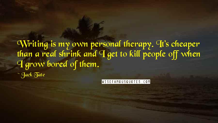 Jack Tate Quotes: Writing is my own personal therapy. It's cheaper than a real shrink and I get to kill people off when I grow bored of them.