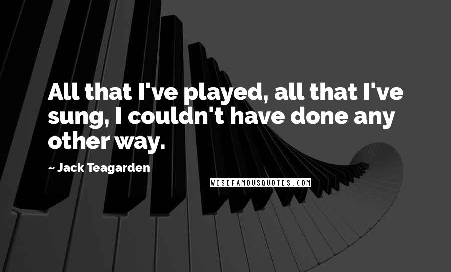 Jack Teagarden Quotes: All that I've played, all that I've sung, I couldn't have done any other way.