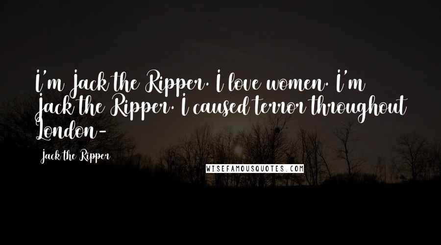 Jack The Ripper Quotes: I'm Jack the Ripper. I love women. I'm Jack the Ripper. I caused terror throughout London-