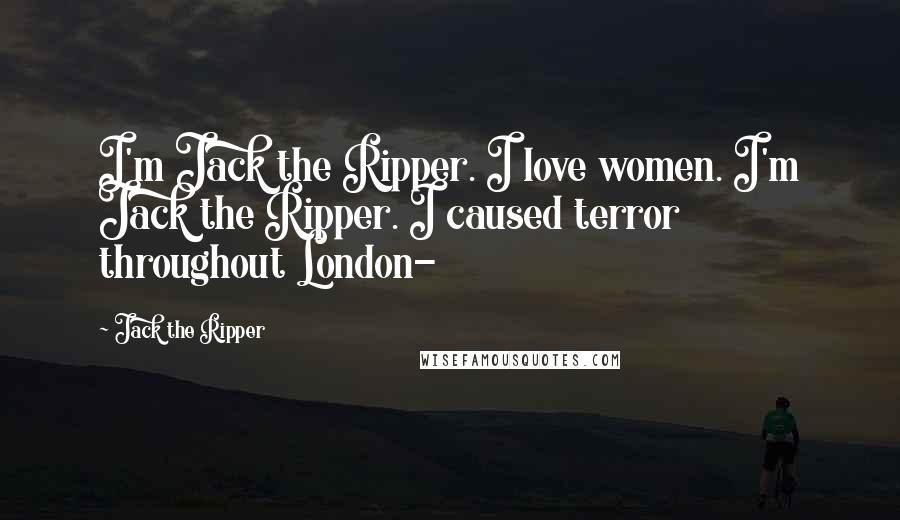 Jack The Ripper Quotes: I'm Jack the Ripper. I love women. I'm Jack the Ripper. I caused terror throughout London-