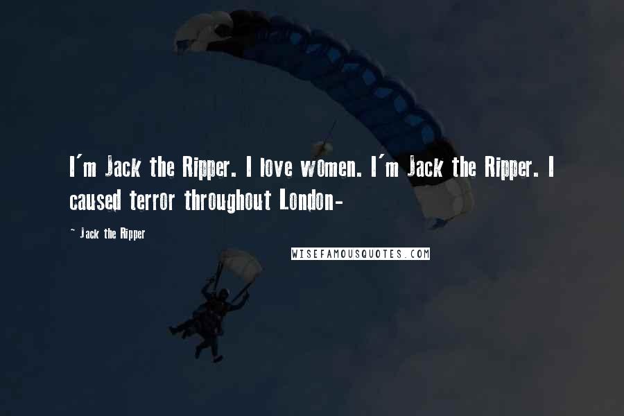 Jack The Ripper Quotes: I'm Jack the Ripper. I love women. I'm Jack the Ripper. I caused terror throughout London-