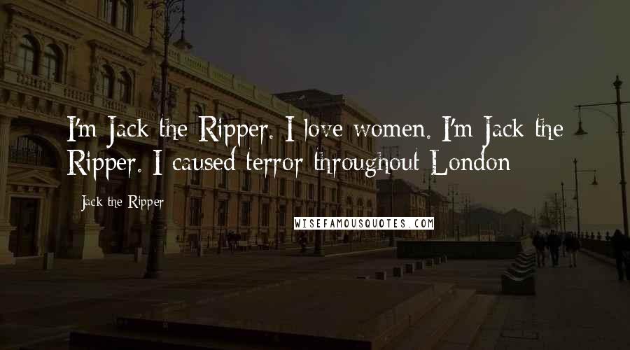 Jack The Ripper Quotes: I'm Jack the Ripper. I love women. I'm Jack the Ripper. I caused terror throughout London-