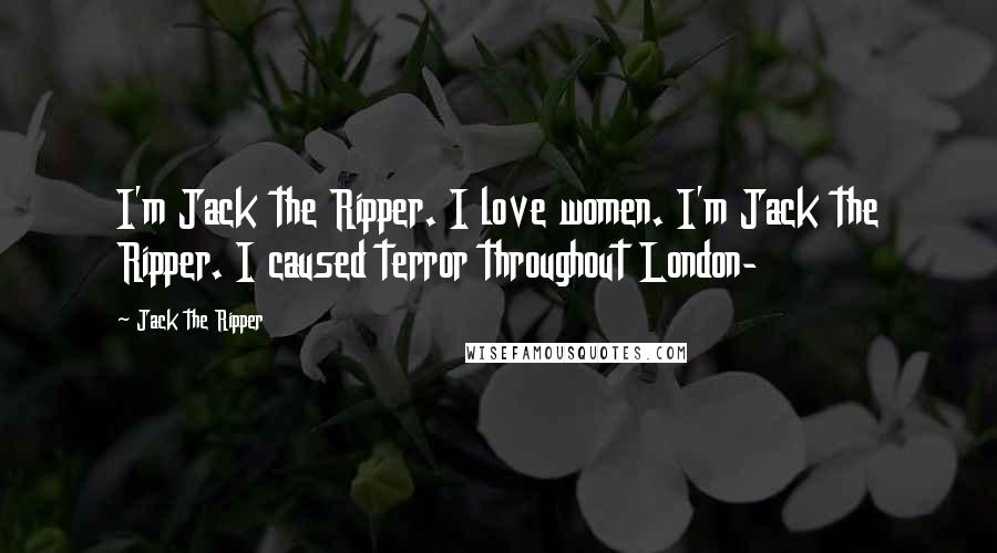 Jack The Ripper Quotes: I'm Jack the Ripper. I love women. I'm Jack the Ripper. I caused terror throughout London-