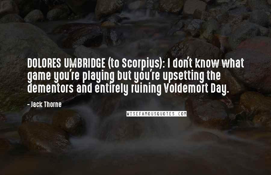 Jack Thorne Quotes: DOLORES UMBRIDGE (to Scorpius): I don't know what game you're playing but you're upsetting the dementors and entirely ruining Voldemort Day.