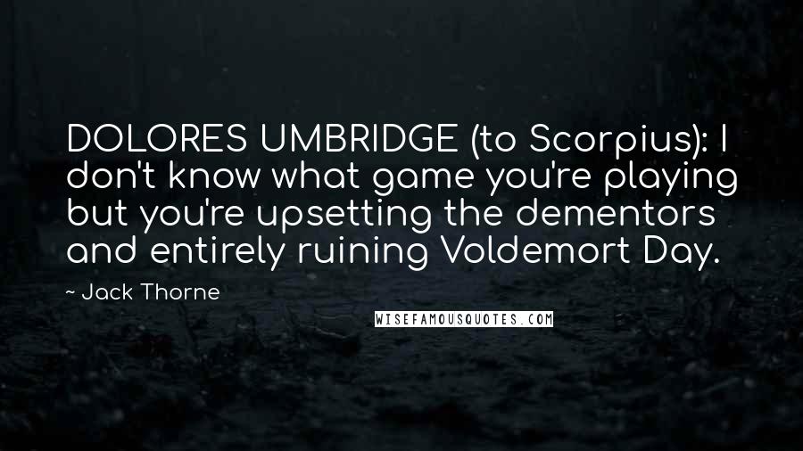 Jack Thorne Quotes: DOLORES UMBRIDGE (to Scorpius): I don't know what game you're playing but you're upsetting the dementors and entirely ruining Voldemort Day.