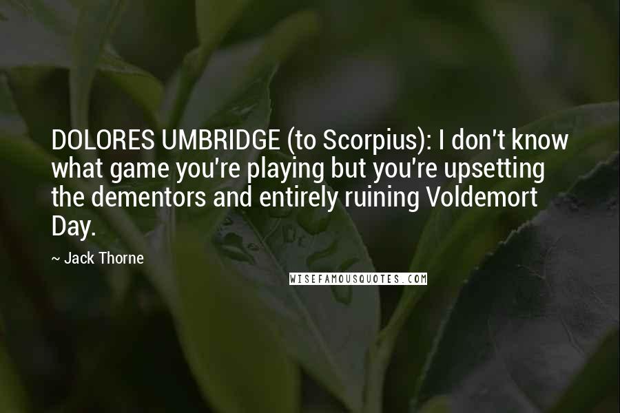 Jack Thorne Quotes: DOLORES UMBRIDGE (to Scorpius): I don't know what game you're playing but you're upsetting the dementors and entirely ruining Voldemort Day.