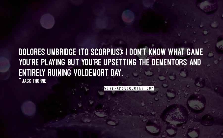 Jack Thorne Quotes: DOLORES UMBRIDGE (to Scorpius): I don't know what game you're playing but you're upsetting the dementors and entirely ruining Voldemort Day.