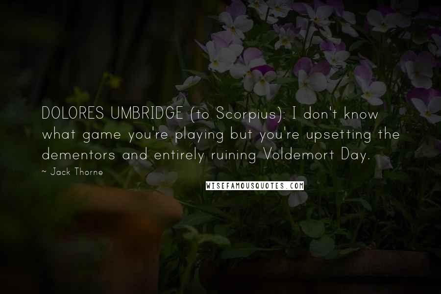 Jack Thorne Quotes: DOLORES UMBRIDGE (to Scorpius): I don't know what game you're playing but you're upsetting the dementors and entirely ruining Voldemort Day.