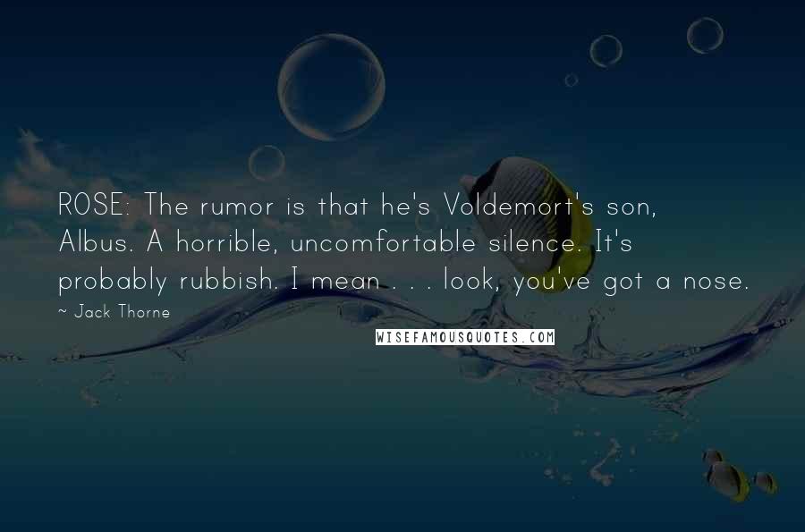 Jack Thorne Quotes: ROSE: The rumor is that he's Voldemort's son, Albus. A horrible, uncomfortable silence. It's probably rubbish. I mean . . . look, you've got a nose.