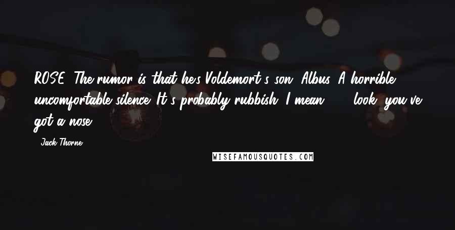 Jack Thorne Quotes: ROSE: The rumor is that he's Voldemort's son, Albus. A horrible, uncomfortable silence. It's probably rubbish. I mean . . . look, you've got a nose.