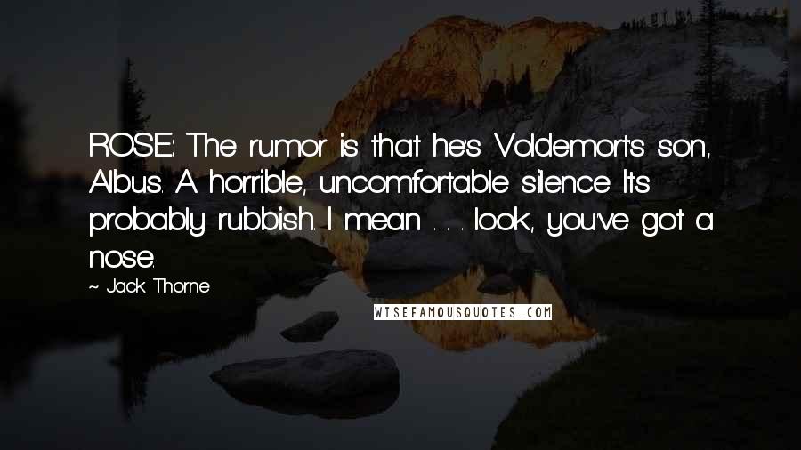 Jack Thorne Quotes: ROSE: The rumor is that he's Voldemort's son, Albus. A horrible, uncomfortable silence. It's probably rubbish. I mean . . . look, you've got a nose.