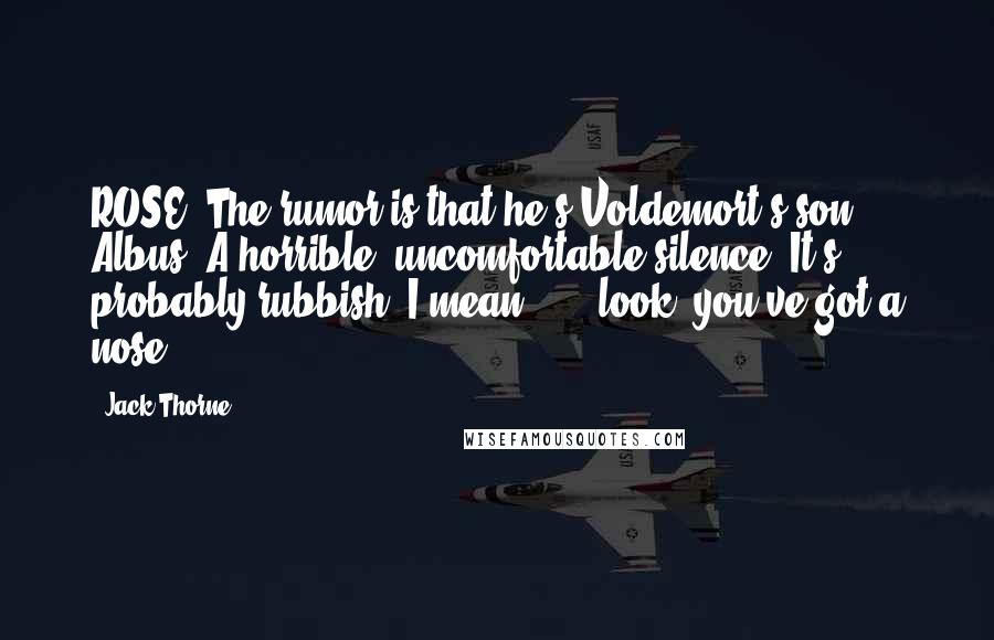 Jack Thorne Quotes: ROSE: The rumor is that he's Voldemort's son, Albus. A horrible, uncomfortable silence. It's probably rubbish. I mean . . . look, you've got a nose.