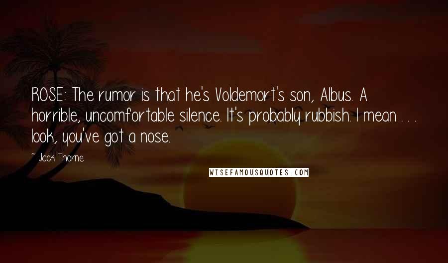 Jack Thorne Quotes: ROSE: The rumor is that he's Voldemort's son, Albus. A horrible, uncomfortable silence. It's probably rubbish. I mean . . . look, you've got a nose.