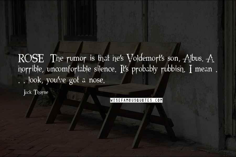 Jack Thorne Quotes: ROSE: The rumor is that he's Voldemort's son, Albus. A horrible, uncomfortable silence. It's probably rubbish. I mean . . . look, you've got a nose.