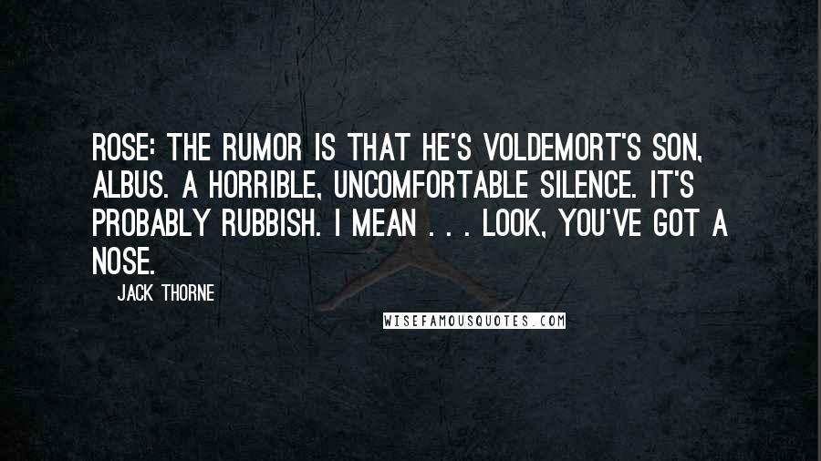 Jack Thorne Quotes: ROSE: The rumor is that he's Voldemort's son, Albus. A horrible, uncomfortable silence. It's probably rubbish. I mean . . . look, you've got a nose.