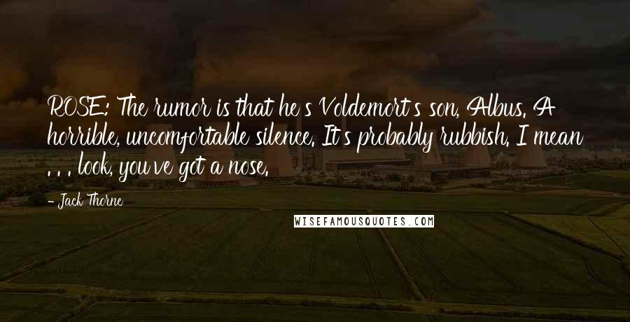 Jack Thorne Quotes: ROSE: The rumor is that he's Voldemort's son, Albus. A horrible, uncomfortable silence. It's probably rubbish. I mean . . . look, you've got a nose.