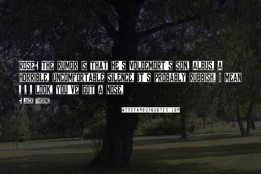 Jack Thorne Quotes: ROSE: The rumor is that he's Voldemort's son, Albus. A horrible, uncomfortable silence. It's probably rubbish. I mean . . . look, you've got a nose.