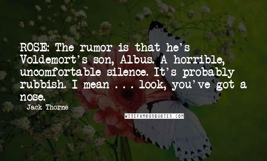 Jack Thorne Quotes: ROSE: The rumor is that he's Voldemort's son, Albus. A horrible, uncomfortable silence. It's probably rubbish. I mean . . . look, you've got a nose.