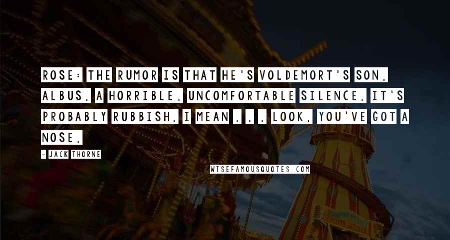 Jack Thorne Quotes: ROSE: The rumor is that he's Voldemort's son, Albus. A horrible, uncomfortable silence. It's probably rubbish. I mean . . . look, you've got a nose.