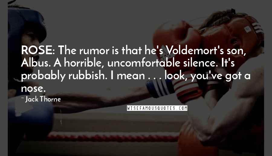 Jack Thorne Quotes: ROSE: The rumor is that he's Voldemort's son, Albus. A horrible, uncomfortable silence. It's probably rubbish. I mean . . . look, you've got a nose.