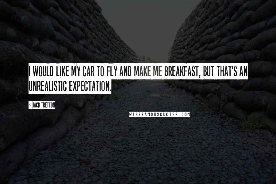 Jack Tretton Quotes: I would like my car to fly and make me breakfast, but that's an unrealistic expectation.
