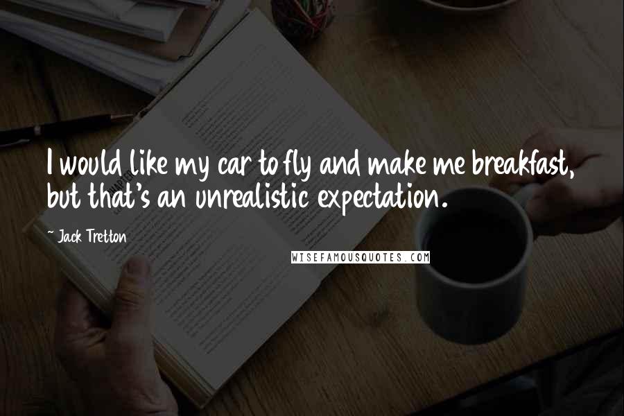 Jack Tretton Quotes: I would like my car to fly and make me breakfast, but that's an unrealistic expectation.