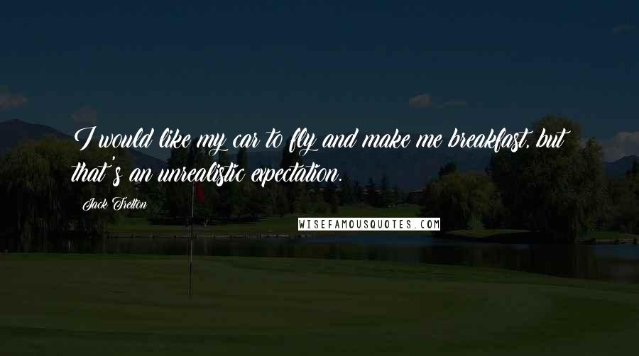 Jack Tretton Quotes: I would like my car to fly and make me breakfast, but that's an unrealistic expectation.