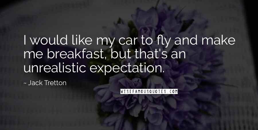 Jack Tretton Quotes: I would like my car to fly and make me breakfast, but that's an unrealistic expectation.