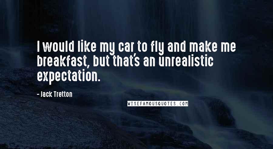 Jack Tretton Quotes: I would like my car to fly and make me breakfast, but that's an unrealistic expectation.